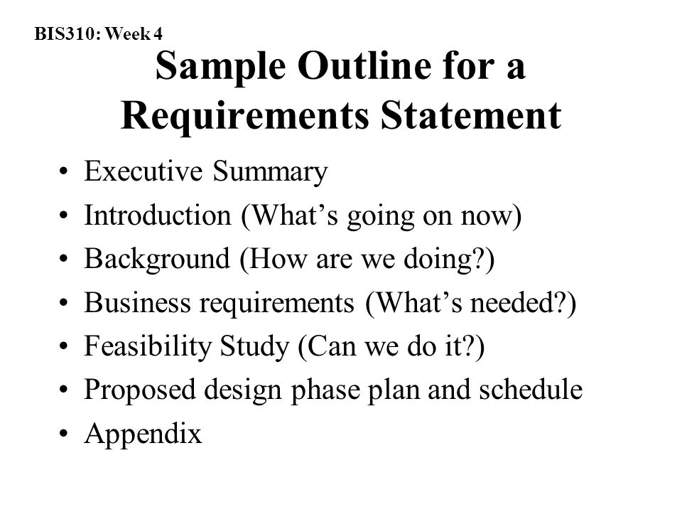 BIS310: Week 4 Sample Outline for a Requirements Statement Executive Summary Introduction (What’s going on now) Background (How are we doing ) Business requirements (What’s needed ) Feasibility Study (Can we do it ) Proposed design phase plan and schedule Appendix