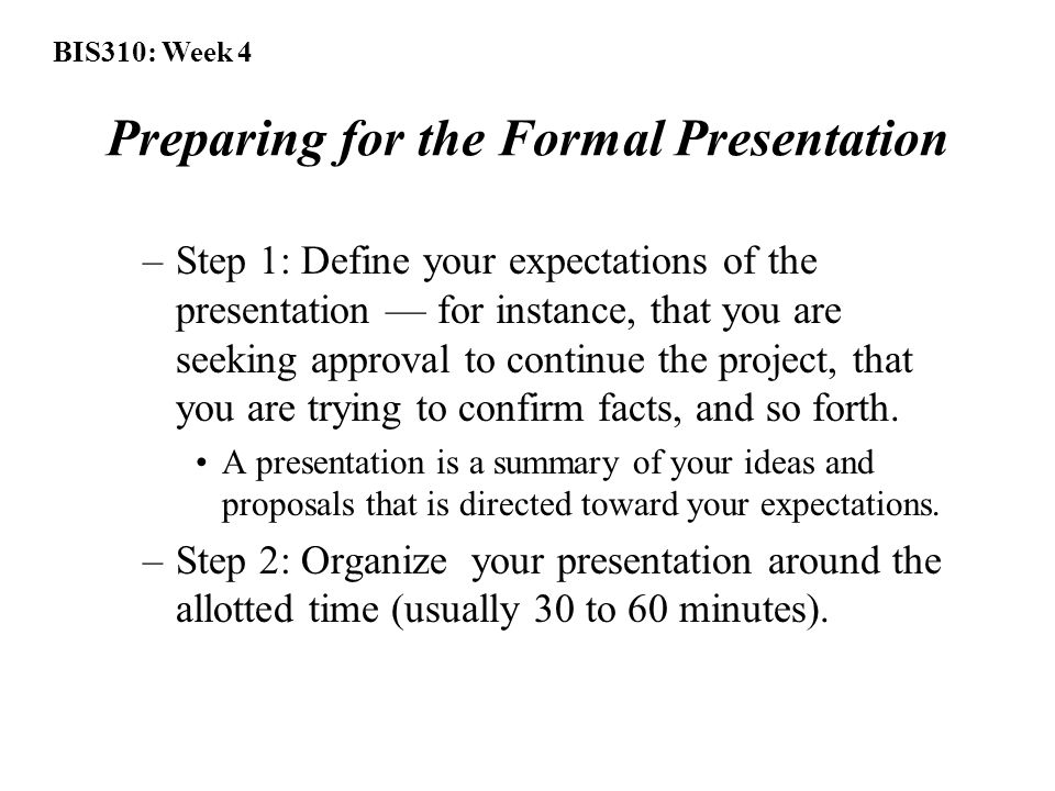 BIS310: Week 4 Preparing for the Formal Presentation –Step 1: Define your expectations of the presentation — for instance, that you are seeking approval to continue the project, that you are trying to confirm facts, and so forth.