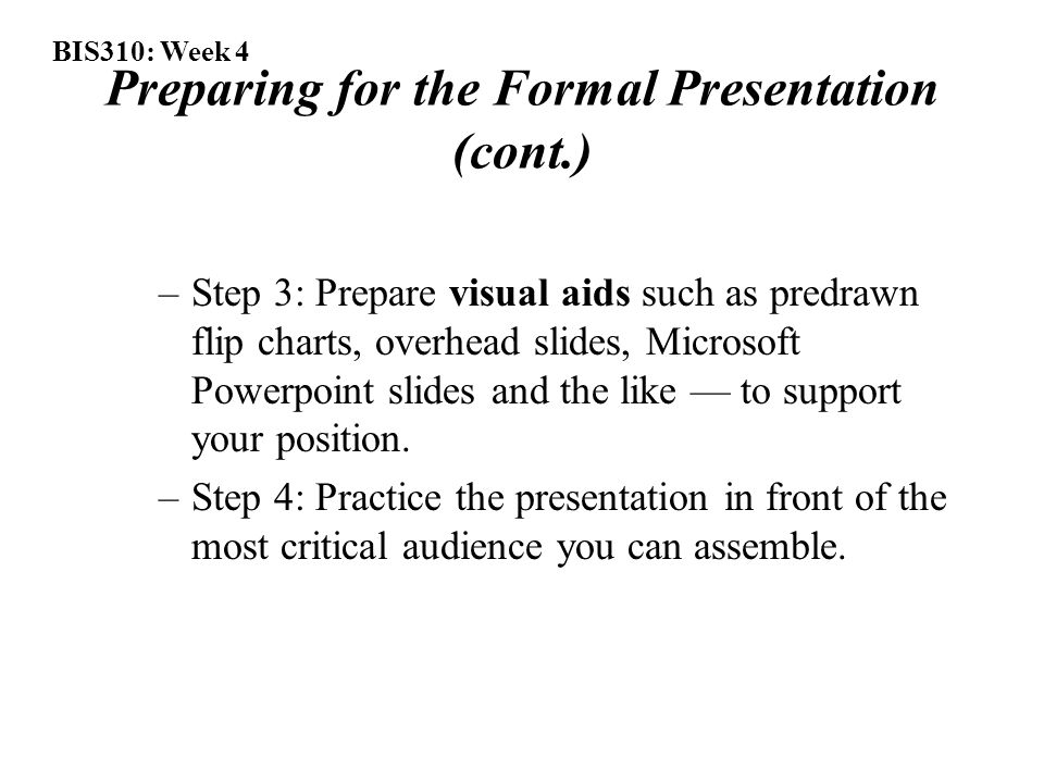 BIS310: Week 4 Preparing for the Formal Presentation (cont.) –Step 3: Prepare visual aids such as predrawn flip charts, overhead slides, Microsoft Powerpoint slides and the like — to support your position.