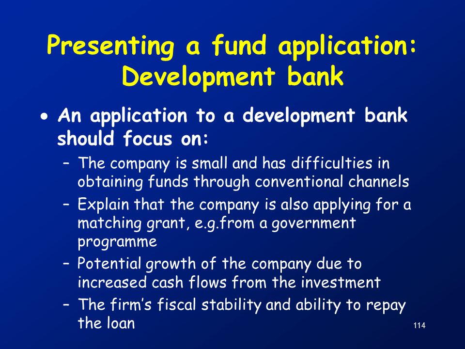 114 Presenting a fund application: Development bank  An application to a development bank should focus on: –The company is small and has difficulties in obtaining funds through conventional channels –Explain that the company is also applying for a matching grant, e.g.from a government programme –Potential growth of the company due to increased cash flows from the investment –The firm’s fiscal stability and ability to repay the loan