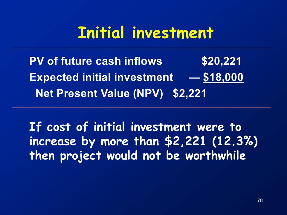 78 Initial investment PV of future cash inflows$20,221 Expected initial investment — $18,000 Net Present Value (NPV) $2,221 If cost of initial investment were to increase by more than $2,221 (12.3%) then project would not be worthwhile