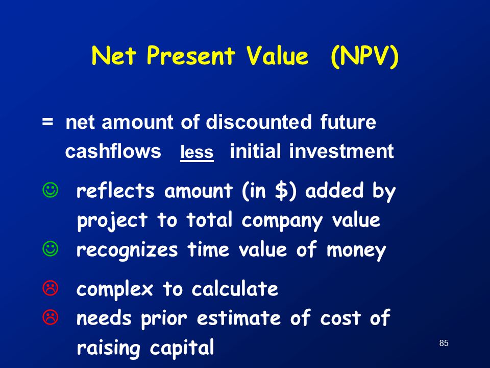 85 Net Present Value (NPV) = net amount of discounted future cashflows less initial investment reflects amount (in $) added by project to total company value recognizes time value of money  complex to calculate  needs prior estimate of cost of raising capital