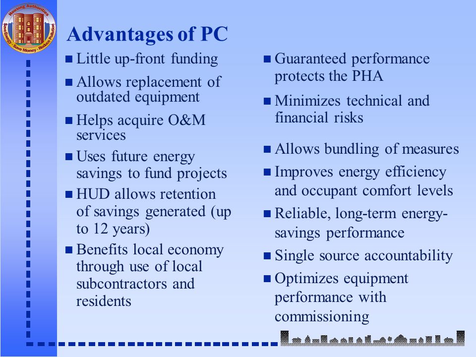 Advantages of PC n Little up-front funding n Allows replacement of outdated equipment n Helps acquire O&M services n Uses future energy savings to fund projects n HUD allows retention of savings generated (up to 12 years) n Benefits local economy through use of local subcontractors and residents n Guaranteed performance protects the PHA n Minimizes technical and financial risks n Allows bundling of measures n Improves energy efficiency and occupant comfort levels n Reliable, long-term energy- savings performance n Single source accountability n Optimizes equipment performance with commissioning