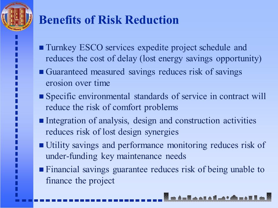 Benefits of Risk Reduction n Turnkey ESCO services expedite project schedule and reduces the cost of delay (lost energy savings opportunity) n Guaranteed measured savings reduces risk of savings erosion over time n Specific environmental standards of service in contract will reduce the risk of comfort problems n Integration of analysis, design and construction activities reduces risk of lost design synergies n Utility savings and performance monitoring reduces risk of under-funding key maintenance needs n Financial savings guarantee reduces risk of being unable to finance the project