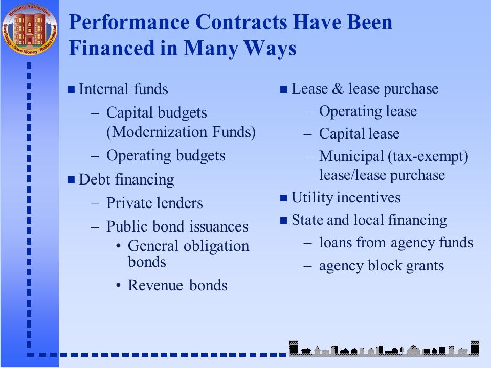 Performance Contracts Have Been Financed in Many Ways n Internal funds –Capital budgets (Modernization Funds) –Operating budgets n Debt financing –Private lenders –Public bond issuances General obligation bonds Revenue bonds n Lease & lease purchase –Operating lease –Capital lease –Municipal (tax-exempt) lease/lease purchase n Utility incentives n State and local financing –loans from agency funds –agency block grants