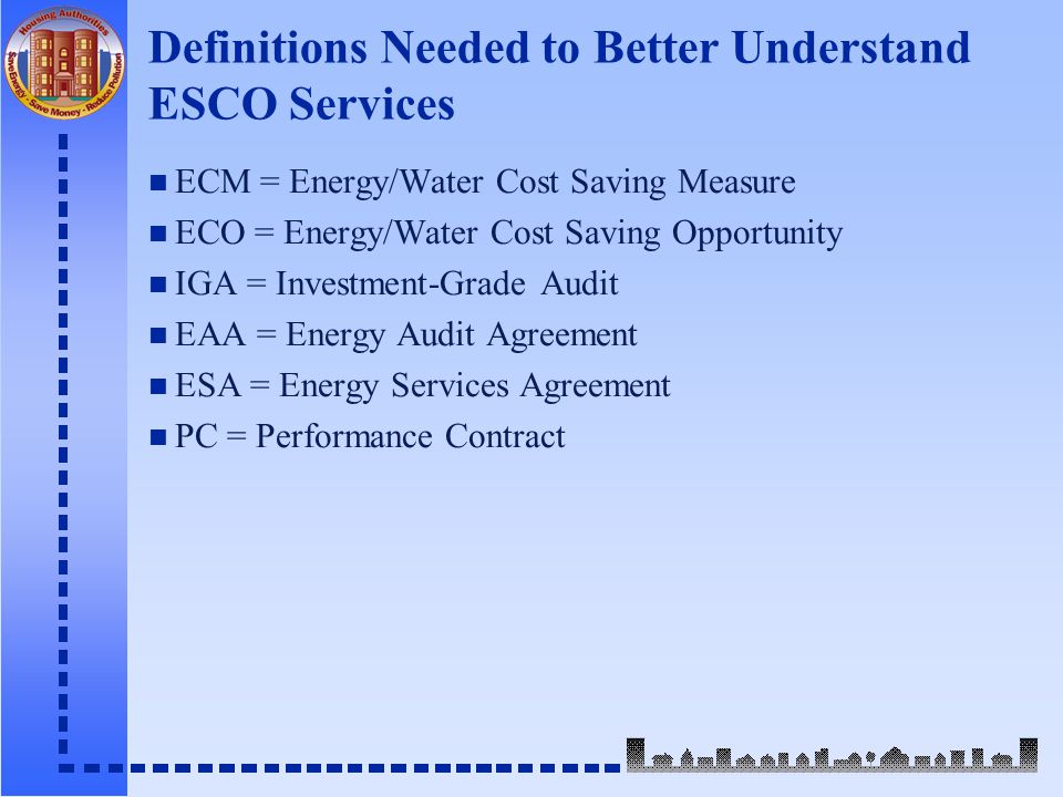 Definitions Needed to Better Understand ESCO Services n ECM = Energy/Water Cost Saving Measure n ECO = Energy/Water Cost Saving Opportunity n IGA = Investment-Grade Audit n EAA = Energy Audit Agreement n ESA = Energy Services Agreement n PC = Performance Contract