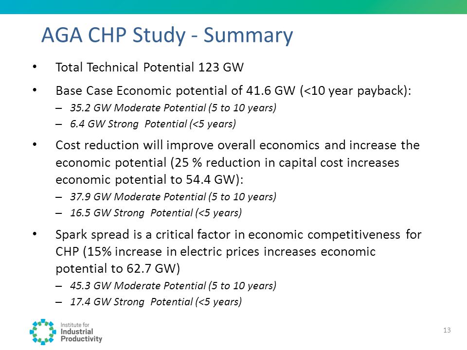 AGA CHP Study - Summary Total Technical Potential 123 GW Base Case Economic potential of 41.6 GW (<10 year payback): – 35.2 GW Moderate Potential (5 to 10 years) – 6.4 GW Strong Potential (<5 years) Cost reduction will improve overall economics and increase the economic potential (25 % reduction in capital cost increases economic potential to 54.4 GW): – 37.9 GW Moderate Potential (5 to 10 years) – 16.5 GW Strong Potential (<5 years) Spark spread is a critical factor in economic competitiveness for CHP (15% increase in electric prices increases economic potential to 62.7 GW) – 45.3 GW Moderate Potential (5 to 10 years) – 17.4 GW Strong Potential (<5 years) 13