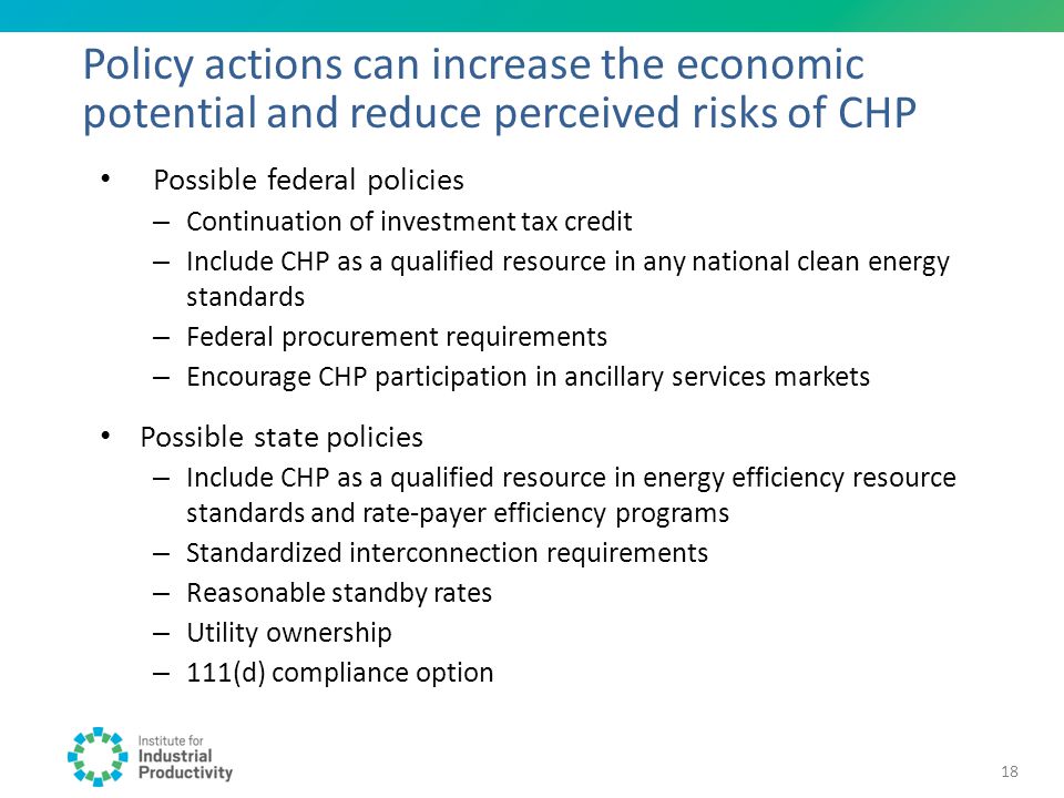 Possible federal policies – Continuation of investment tax credit – Include CHP as a qualified resource in any national clean energy standards – Federal procurement requirements – Encourage CHP participation in ancillary services markets Possible state policies – Include CHP as a qualified resource in energy efficiency resource standards and rate-payer efficiency programs – Standardized interconnection requirements – Reasonable standby rates – Utility ownership – 111(d) compliance option Policy actions can increase the economic potential and reduce perceived risks of CHP 18