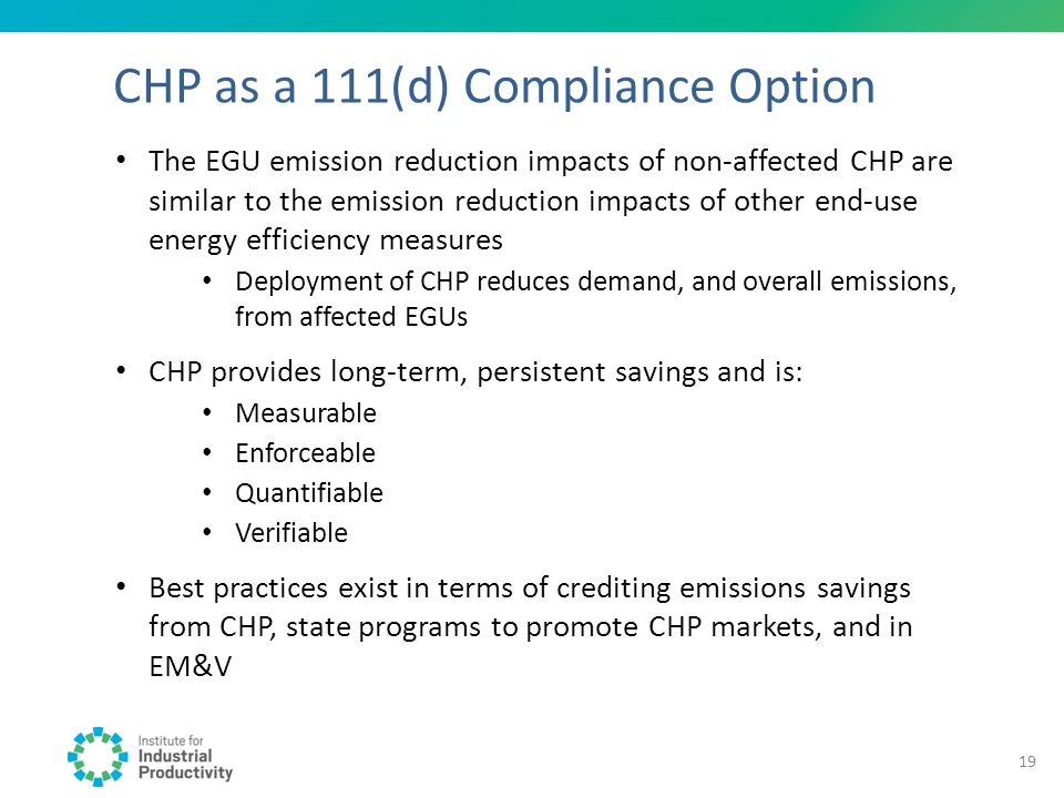 CHP as a 111(d) Compliance Option The EGU emission reduction impacts of non-affected CHP are similar to the emission reduction impacts of other end-use energy efficiency measures Deployment of CHP reduces demand, and overall emissions, from affected EGUs CHP provides long-term, persistent savings and is: Measurable Enforceable Quantifiable Verifiable Best practices exist in terms of crediting emissions savings from CHP, state programs to promote CHP markets, and in EM&V 19
