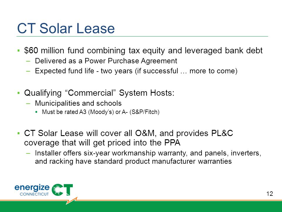 CT Solar Lease ▪$60 million fund combining tax equity and leveraged bank debt –Delivered as a Power Purchase Agreement –Expected fund life - two years (if successful … more to come) ▪Qualifying Commercial System Hosts: –Municipalities and schools  Must be rated A3 (Moody’s) or A- (S&P/Fitch) ▪CT Solar Lease will cover all O&M, and provides PL&C coverage that will get priced into the PPA –Installer offers six-year workmanship warranty, and panels, inverters, and racking have standard product manufacturer warranties 12