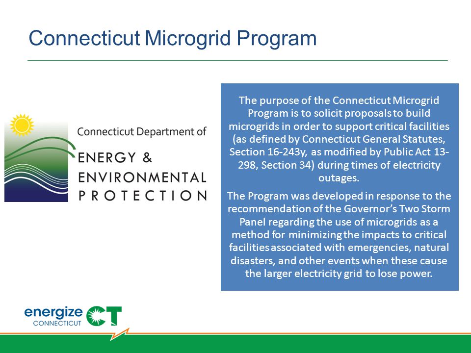 Connecticut Microgrid Program The purpose of the Connecticut Microgrid Program is to solicit proposals to build microgrids in order to support critical facilities (as defined by Connecticut General Statutes, Section y, as modified by Public Act , Section 34) during times of electricity outages.