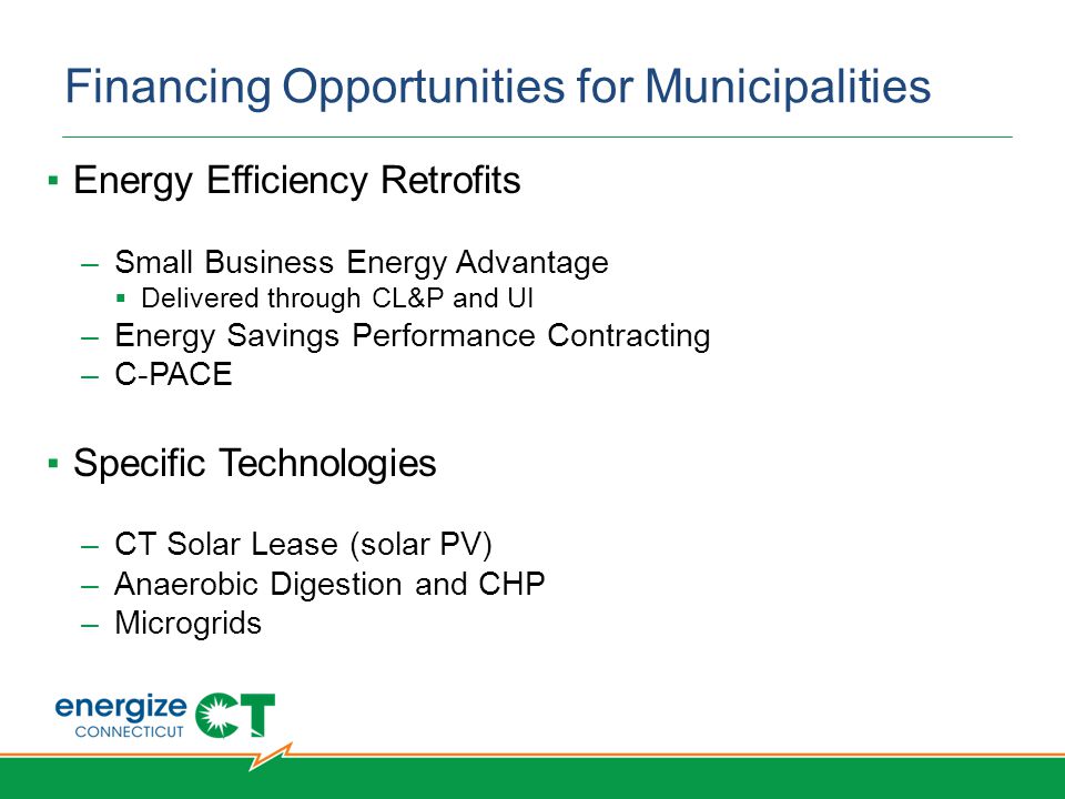 Financing Opportunities for Municipalities ▪Energy Efficiency Retrofits –Small Business Energy Advantage  Delivered through CL&P and UI –Energy Savings Performance Contracting –C-PACE ▪Specific Technologies –CT Solar Lease (solar PV) –Anaerobic Digestion and CHP –Microgrids