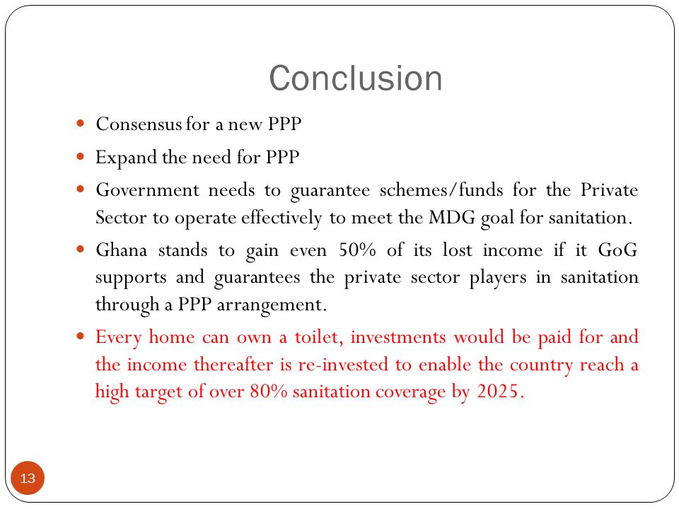 Conclusion 13 Consensus for a new PPP Expand the need for PPP Government needs to guarantee schemes/funds for the Private Sector to operate effectively to meet the MDG goal for sanitation.