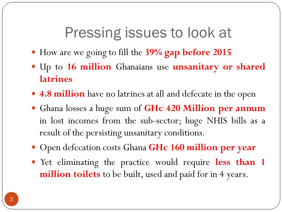 Pressing issues to look at 3 How are we going to fill the 39% gap before 2015 Up to 16 million Ghanaians use unsanitary or shared latrines 4.8 million have no latrines at all and defecate in the open Ghana losses a huge sum of GHc 420 Million per annum in lost incomes from the sub-sector; huge NHIS bills as a result of the persisting unsanitary conditions.