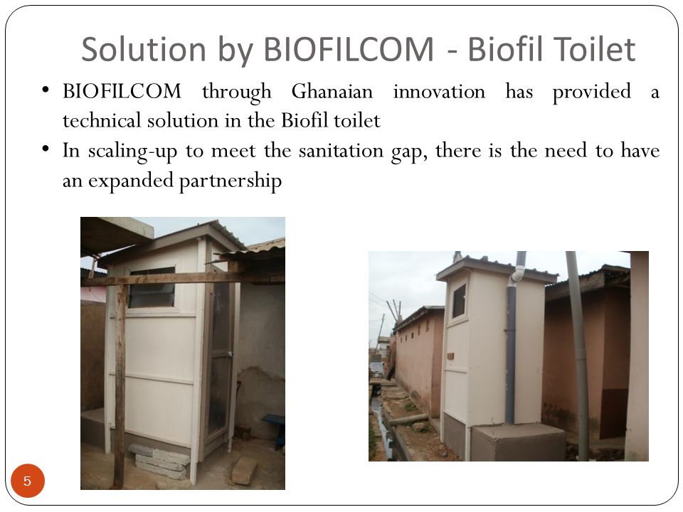 Solution by BIOFILCOM - Biofil Toilet 5 BIOFILCOM through Ghanaian innovation has provided a technical solution in the Biofil toilet In scaling-up to meet the sanitation gap, there is the need to have an expanded partnership