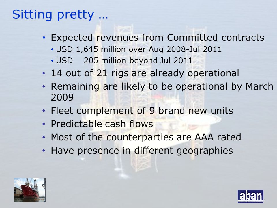 Sitting pretty … Expected revenues from Committed contracts USD 1,645 million over Aug 2008-Jul 2011 USD 205 million beyond Jul out of 21 rigs are already operational Remaining are likely to be operational by March 2009 Fleet complement of 9 brand new units Predictable cash flows Most of the counterparties are AAA rated Have presence in different geographies
