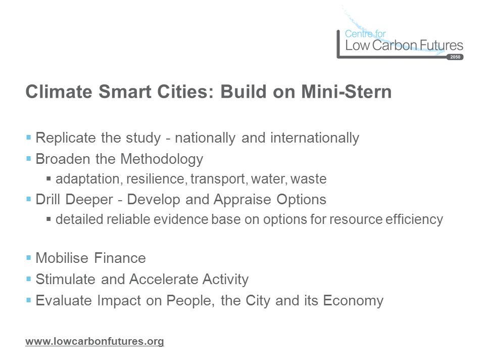 Climate Smart Cities: Build on Mini-Stern  Replicate the study - nationally and internationally  Broaden the Methodology  adaptation, resilience, transport, water, waste  Drill Deeper - Develop and Appraise Options  detailed reliable evidence base on options for resource efficiency  Mobilise Finance  Stimulate and Accelerate Activity  Evaluate Impact on People, the City and its Economy