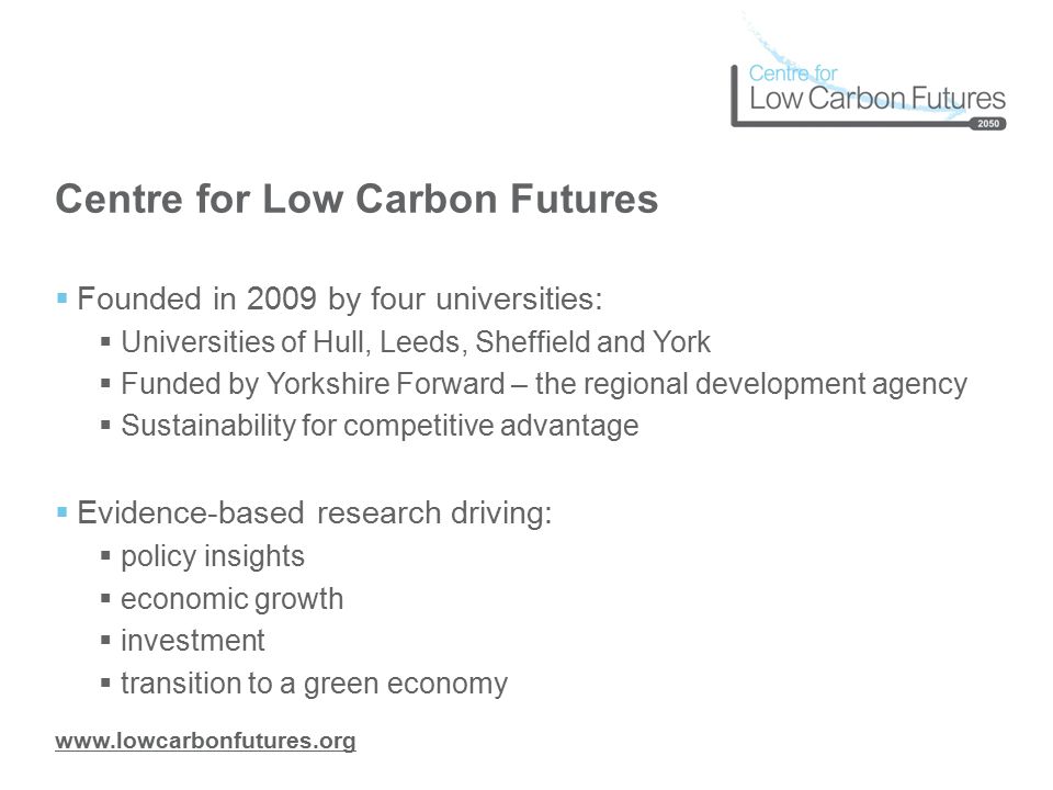 Centre for Low Carbon Futures  Founded in 2009 by four universities:  Universities of Hull, Leeds, Sheffield and York  Funded by Yorkshire Forward – the regional development agency  Sustainability for competitive advantage  Evidence-based research driving:  policy insights  economic growth  investment  transition to a green economy