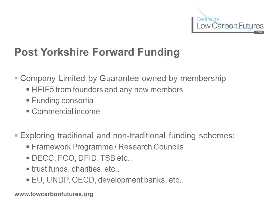Post Yorkshire Forward Funding  Company Limited by Guarantee owned by membership  HEIF5 from founders and any new members  Funding consortia  Commercial income  Exploring traditional and non-traditional funding schemes:  Framework Programme / Research Councils  DECC, FCO, DFID, TSB etc..