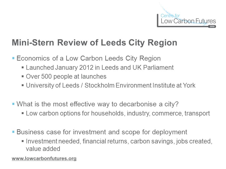Mini-Stern Review of Leeds City Region  Economics of a Low Carbon Leeds City Region  Launched January 2012 in Leeds and UK Parliament  Over 500 people at launches  University of Leeds / Stockholm Environment Institute at York  What is the most effective way to decarbonise a city.
