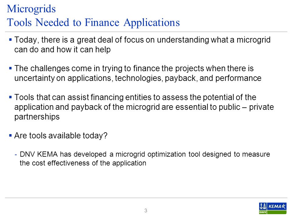  Today, there is a great deal of focus on understanding what a microgrid can do and how it can help  The challenges come in trying to finance the projects when there is uncertainty on applications, technologies, payback, and performance  Tools that can assist financing entities to assess the potential of the application and payback of the microgrid are essential to public – private partnerships  Are tools available today.