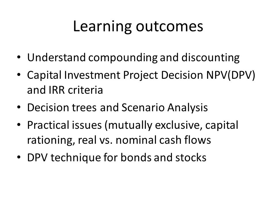 Learning outcomes Understand compounding and discounting Capital Investment Project Decision NPV(DPV) and IRR criteria Decision trees and Scenario Analysis Practical issues (mutually exclusive, capital rationing, real vs.