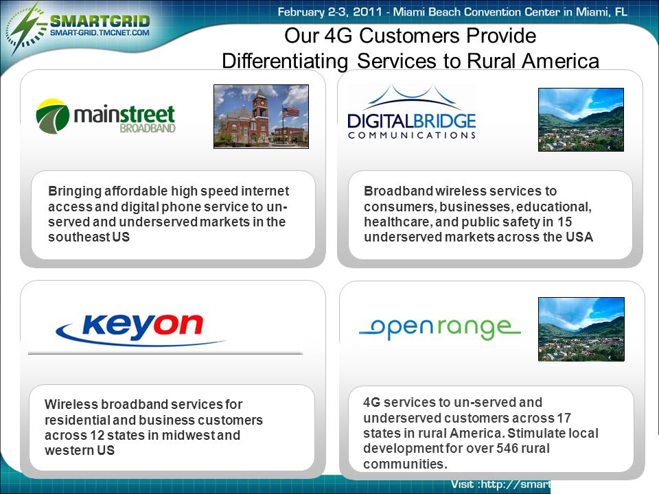 Our 4G Customers Provide Differentiating Services to Rural America Wireless broadband services for residential and business customers across 12 states in midwest and western US Broadband wireless services to consumers, businesses, educational, healthcare, and public safety in 15 underserved markets across the USA Bringing affordable high speed internet access and digital phone service to un- served and underserved markets in the southeast US 4G services to un-served and underserved customers across 17 states in rural America.