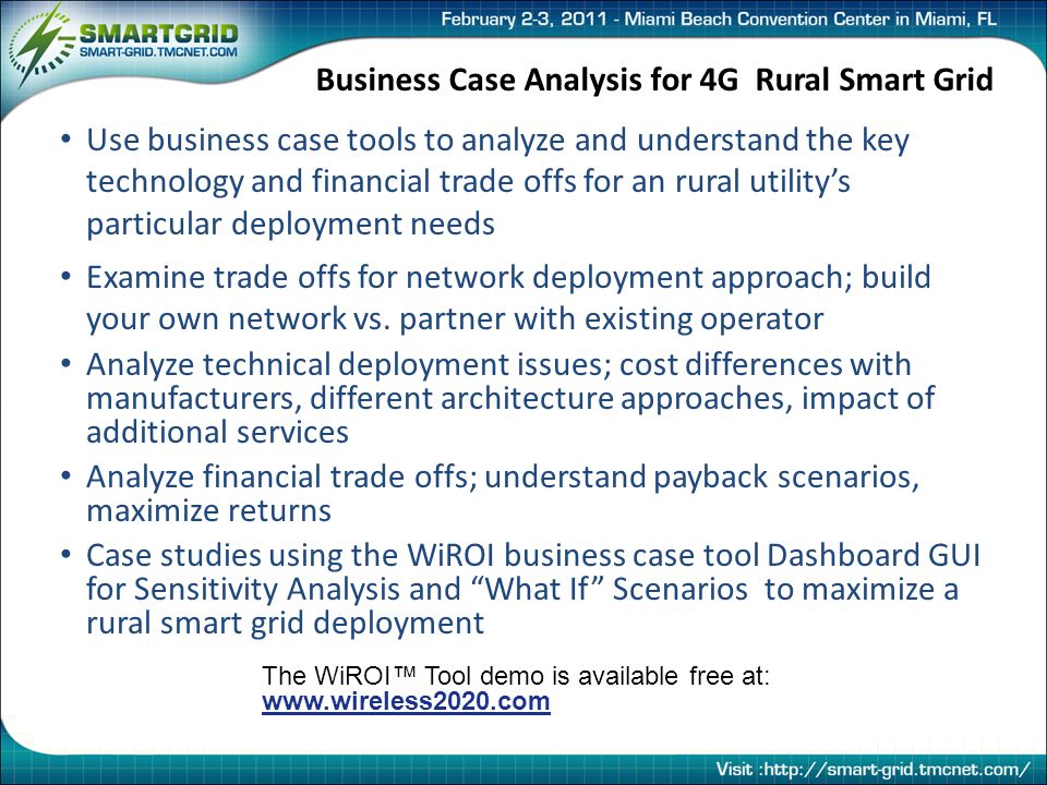 Business Case Analysis for 4G Rural Smart Grid Use business case tools to analyze and understand the key technology and financial trade offs for an rural utility’s particular deployment needs Examine trade offs for network deployment approach; build your own network vs.