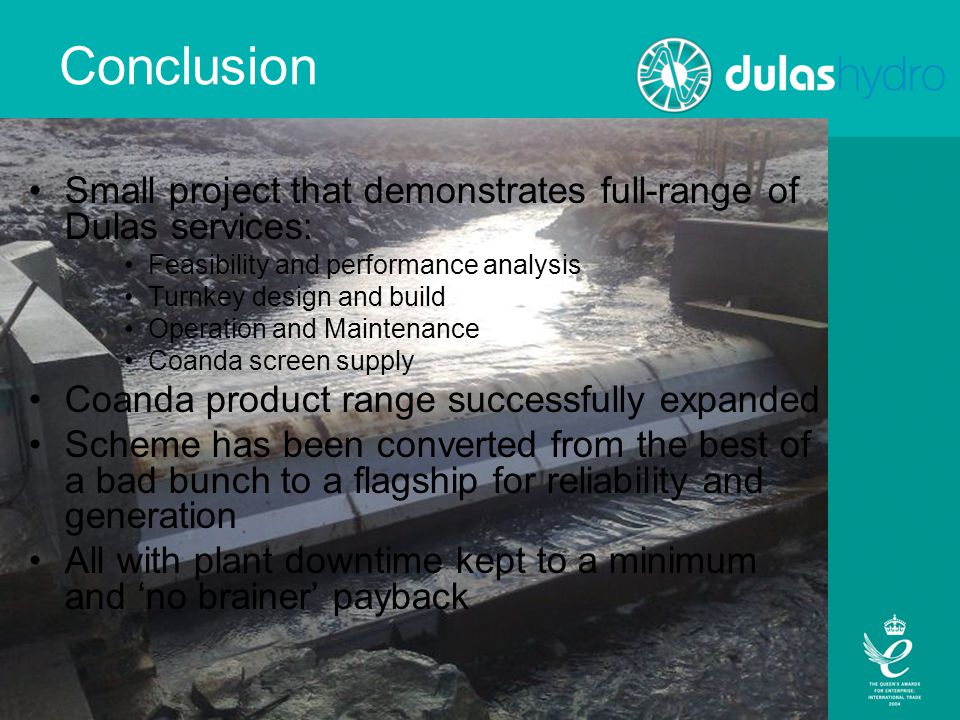 Conclusion Small project that demonstrates full-range of Dulas services: Feasibility and performance analysis Turnkey design and build Operation and Maintenance Coanda screen supply Coanda product range successfully expanded Scheme has been converted from the best of a bad bunch to a flagship for reliability and generation All with plant downtime kept to a minimum and ‘no brainer’ payback