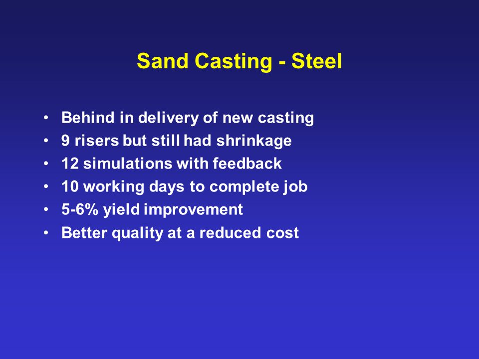 Sand Casting - Steel Behind in delivery of new casting 9 risers but still had shrinkage 12 simulations with feedback 10 working days to complete job 5-6% yield improvement Better quality at a reduced cost