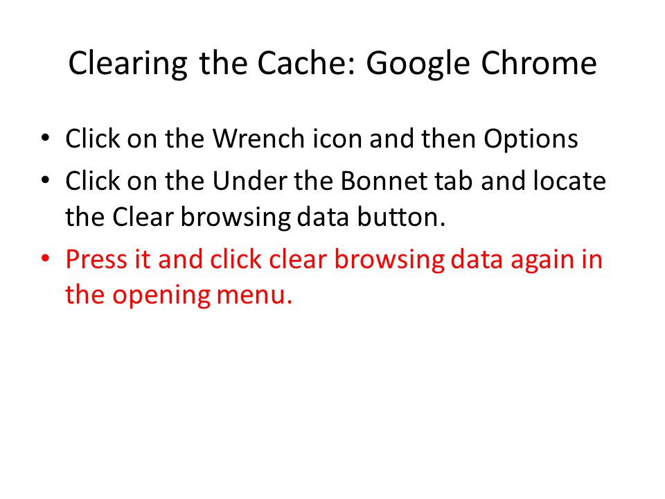 Clearing the Cache: Google Chrome Click on the Wrench icon and then Options Click on the Under the Bonnet tab and locate the Clear browsing data button.