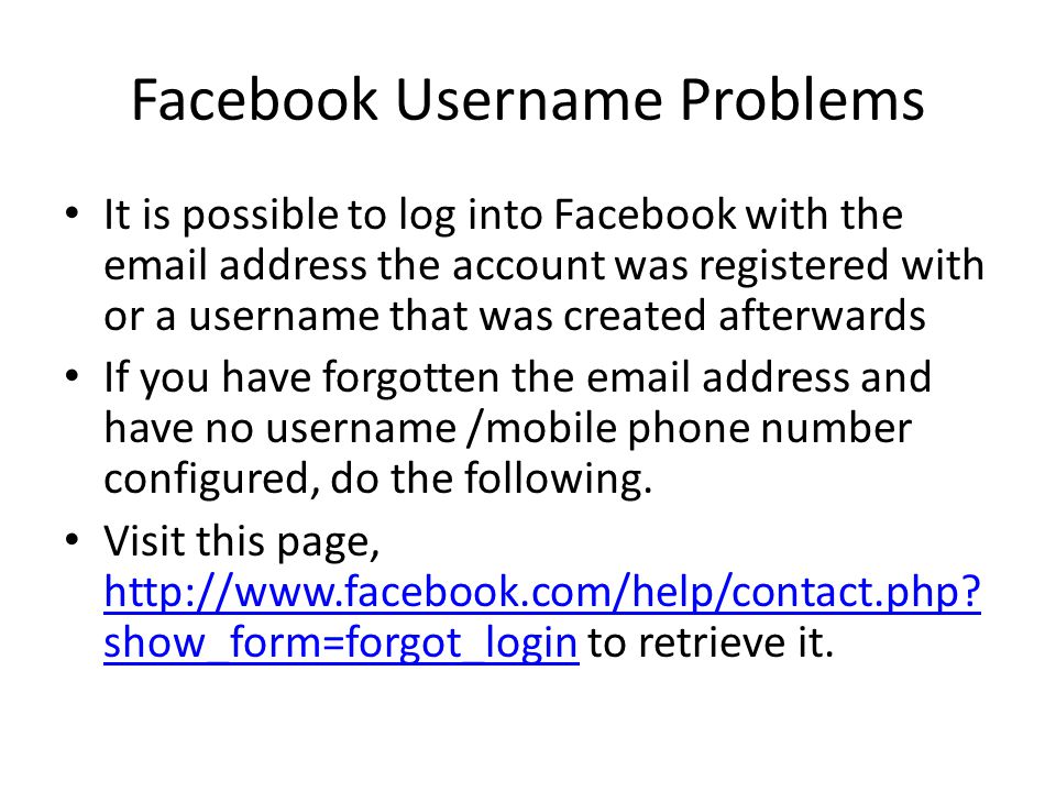 Facebook Username Problems It is possible to log into Facebook with the  address the account was registered with or a username that was created afterwards If you have forgotten the  address and have no username /mobile phone number configured, do the following.