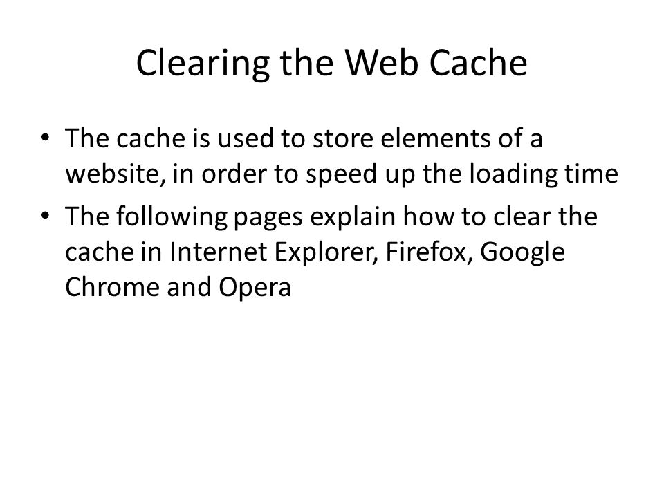 Clearing the Web Cache The cache is used to store elements of a website, in order to speed up the loading time The following pages explain how to clear the cache in Internet Explorer, Firefox, Google Chrome and Opera