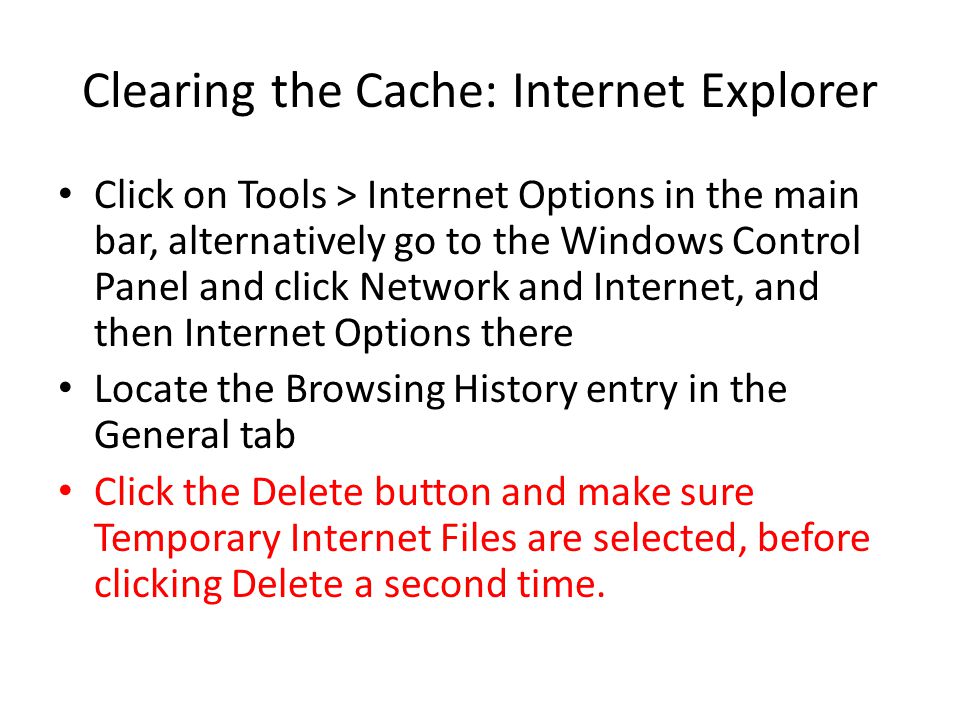 Clearing the Cache: Internet Explorer Click on Tools > Internet Options in the main bar, alternatively go to the Windows Control Panel and click Network and Internet, and then Internet Options there Locate the Browsing History entry in the General tab Click the Delete button and make sure Temporary Internet Files are selected, before clicking Delete a second time.