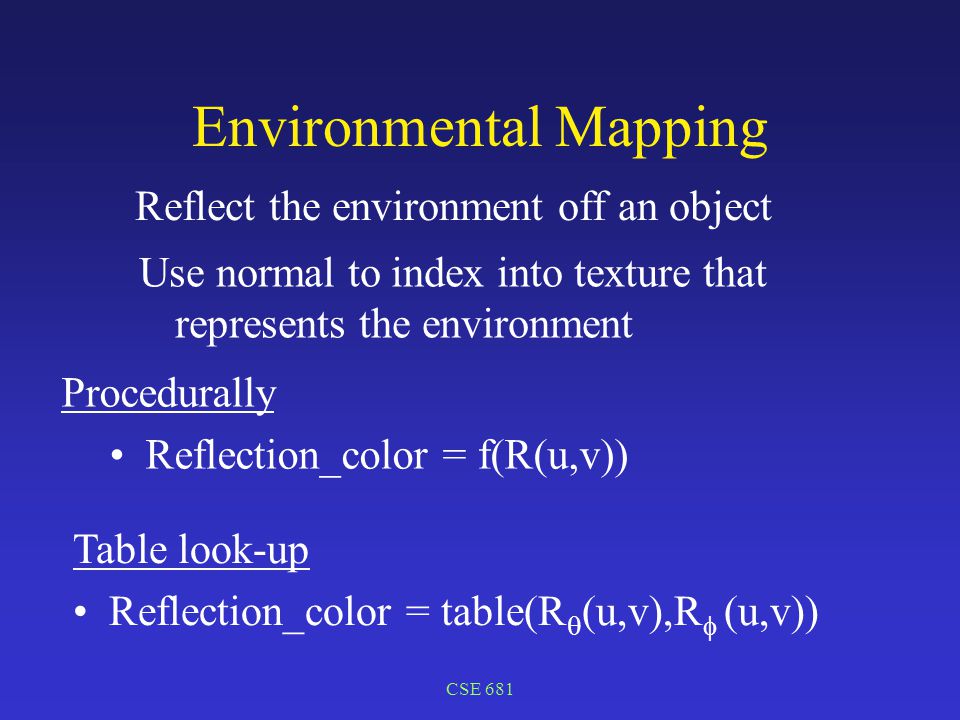 CSE 681 Environmental Mapping Reflect the environment off an object Procedurally Reflection_color = f(R(u,v)) Table look-up Reflection_color = table(R  (u,v),R  (u,v)) Use normal to index into texture that represents the environment