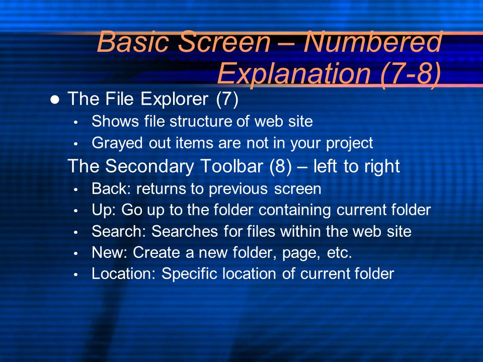 Basic Screen – Numbered Explanation (7-8) The File Explorer (7) Shows file structure of web site Grayed out items are not in your project The Secondary Toolbar (8) – left to right Back: returns to previous screen Up: Go up to the folder containing current folder Search: Searches for files within the web site New: Create a new folder, page, etc.