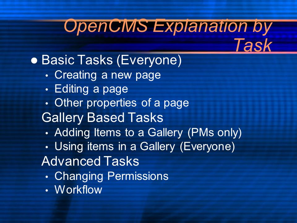 OpenCMS Explanation by Task Basic Tasks (Everyone) Creating a new page Editing a page Other properties of a page Gallery Based Tasks Adding Items to a Gallery (PMs only) Using items in a Gallery (Everyone) Advanced Tasks Changing Permissions Workflow Basic Tasks (Everyone) Creating a new page Editing a page Other properties of a page Gallery Based Tasks Adding Items to a Gallery (PMs only) Using items in a Gallery (Everyone) Advanced Tasks Changing Permissions Workflow