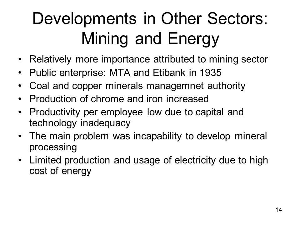14 Developments in Other Sectors: Mining and Energy Relatively more importance attributed to mining sector Public enterprise: MTA and Etibank in 1935 Coal and copper minerals managemnet authority Production of chrome and iron increased Productivity per employee low due to capital and technology inadequacy The main problem was incapability to develop mineral processing Limited production and usage of electricity due to high cost of energy