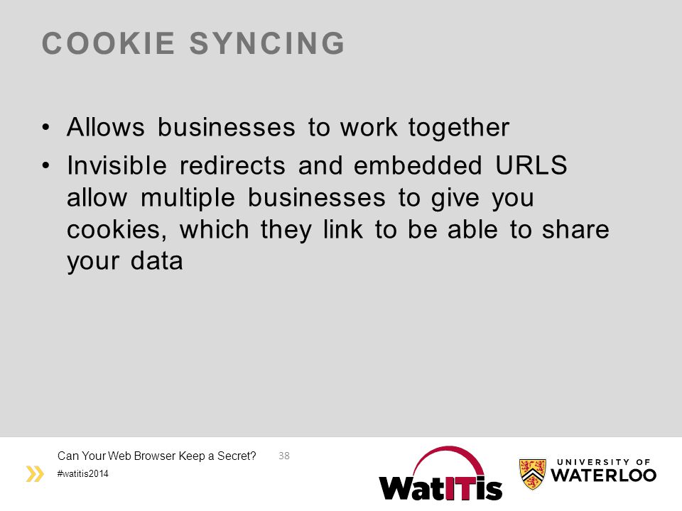 #watitis2014 COOKIE SYNCING Allows businesses to work together Invisible redirects and embedded URLS allow multiple businesses to give you cookies, which they link to be able to share your data Can Your Web Browser Keep a Secret.