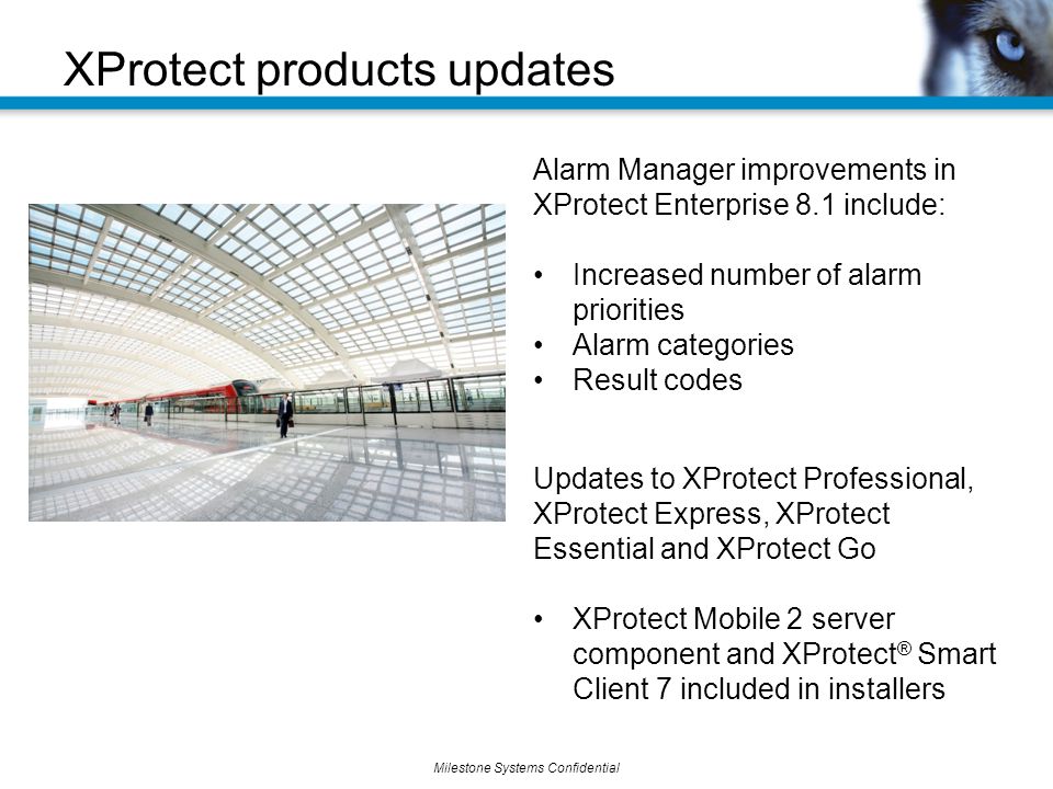 Milestone Systems Confidential XProtect products updates Alarm Manager improvements in XProtect Enterprise 8.1 include: Increased number of alarm priorities Alarm categories Result codes Updates to XProtect Professional, XProtect Express, XProtect Essential and XProtect Go XProtect Mobile 2 server component and XProtect ® Smart Client 7 included in installers