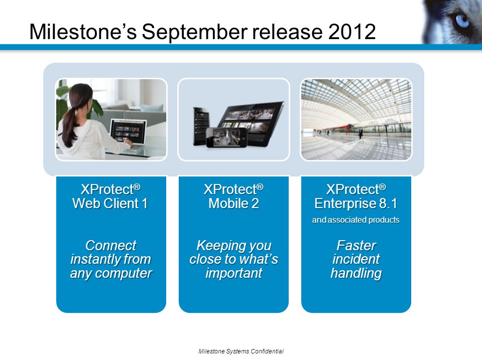 Milestone Systems Confidential Milestone’s September release 2012 XProtect ® Web Client 1 Connect instantly from any computer XProtect ® Mobile 2 Keeping you close to what’s important XProtect ® Enterprise 8.1 and associated products Faster incident handling