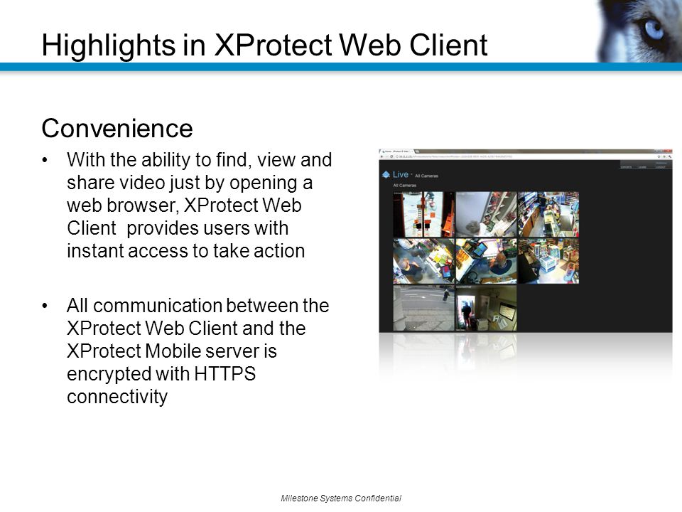 Milestone Systems Confidential Convenience With the ability to find, view and share video just by opening a web browser, XProtect Web Client provides users with instant access to take action All communication between the XProtect Web Client and the XProtect Mobile server is encrypted with HTTPS connectivity Highlights in XProtect Web Client