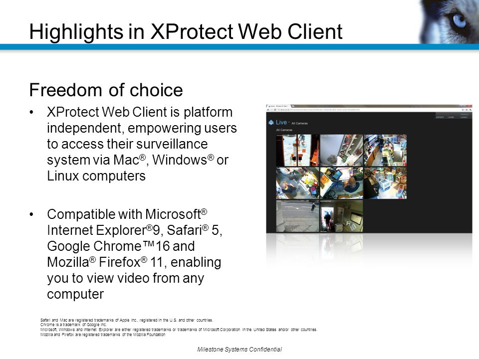 Milestone Systems Confidential Freedom of choice XProtect Web Client is platform independent, empowering users to access their surveillance system via Mac ®, Windows ® or Linux computers Compatible with Microsoft ® Internet Explorer ® 9, Safari ® 5, Google Chrome™16 and Mozilla ® Firefox ® 11, enabling you to view video from any computer Highlights in XProtect Web Client Safari and Mac are registered trademarks of Apple Inc., registered in the U.S.