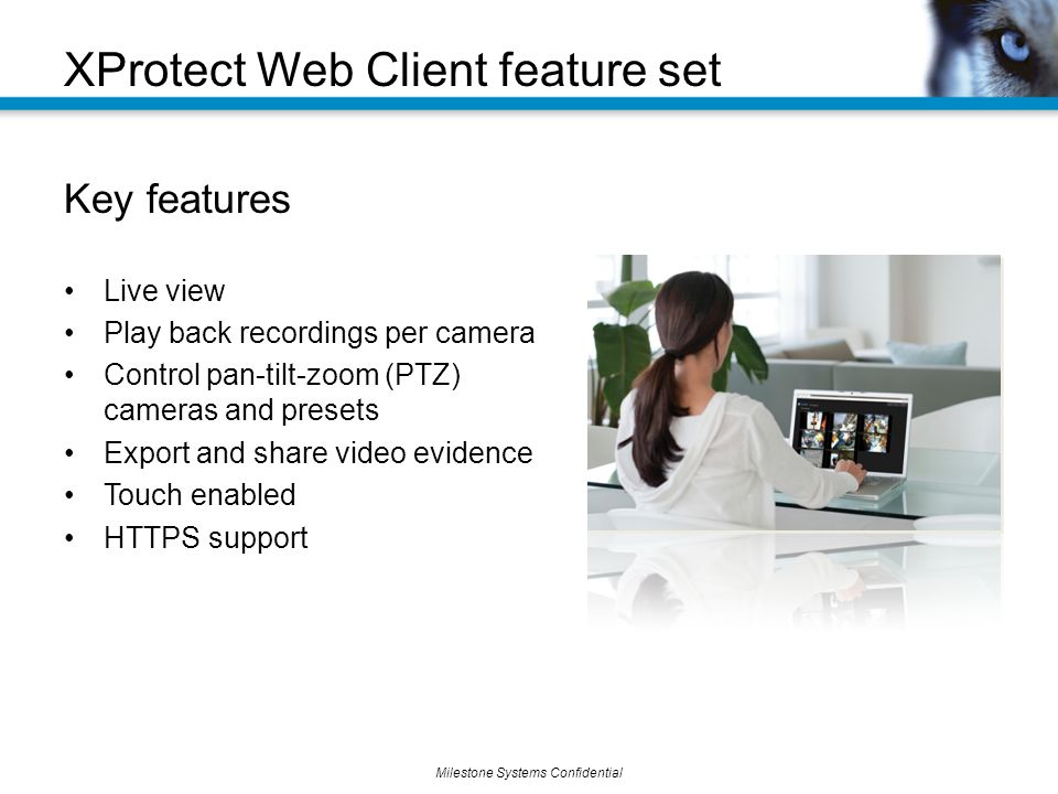 Milestone Systems Confidential XProtect Web Client feature set Key features Live view Play back recordings per camera Control pan-tilt-zoom (PTZ) cameras and presets Export and share video evidence Touch enabled HTTPS support