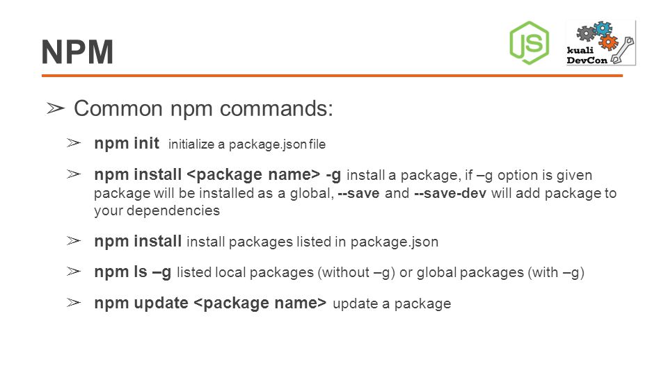 NPM ➢ Common npm commands: ➢ npm init initialize a package.json file ➢ npm install -g install a package, if –g option is given package will be installed as a global, --save and --save-dev will add package to your dependencies ➢ npm install install packages listed in package.json ➢ npm ls –g listed local packages (without –g) or global packages (with –g) ➢ npm update update a package