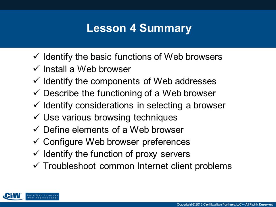 Copyright © 2012 Certification Partners, LLC -- All Rights Reserved Lesson 4 Summary Identify the basic functions of Web browsers Install a Web browser Identify the components of Web addresses Describe the functioning of a Web browser Identify considerations in selecting a browser Use various browsing techniques Define elements of a Web browser Configure Web browser preferences Identify the function of proxy servers Troubleshoot common Internet client problems