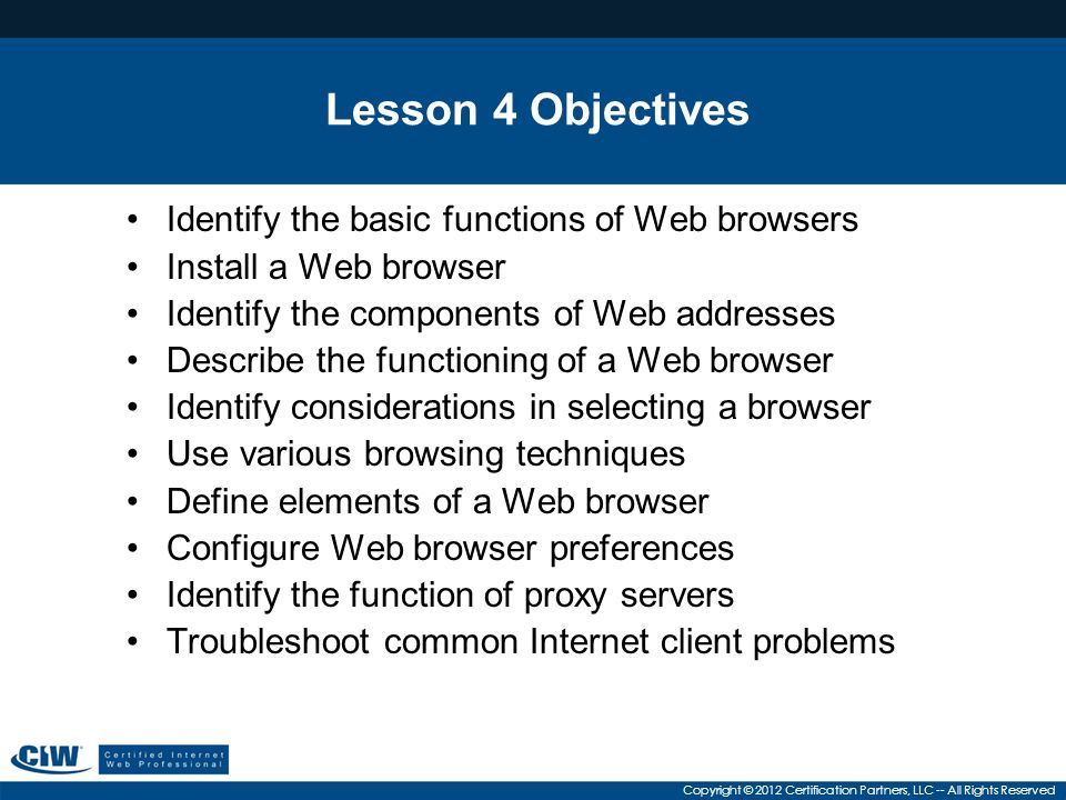 Copyright © 2012 Certification Partners, LLC -- All Rights Reserved Lesson 4 Objectives Identify the basic functions of Web browsers Install a Web browser Identify the components of Web addresses Describe the functioning of a Web browser Identify considerations in selecting a browser Use various browsing techniques Define elements of a Web browser Configure Web browser preferences Identify the function of proxy servers Troubleshoot common Internet client problems