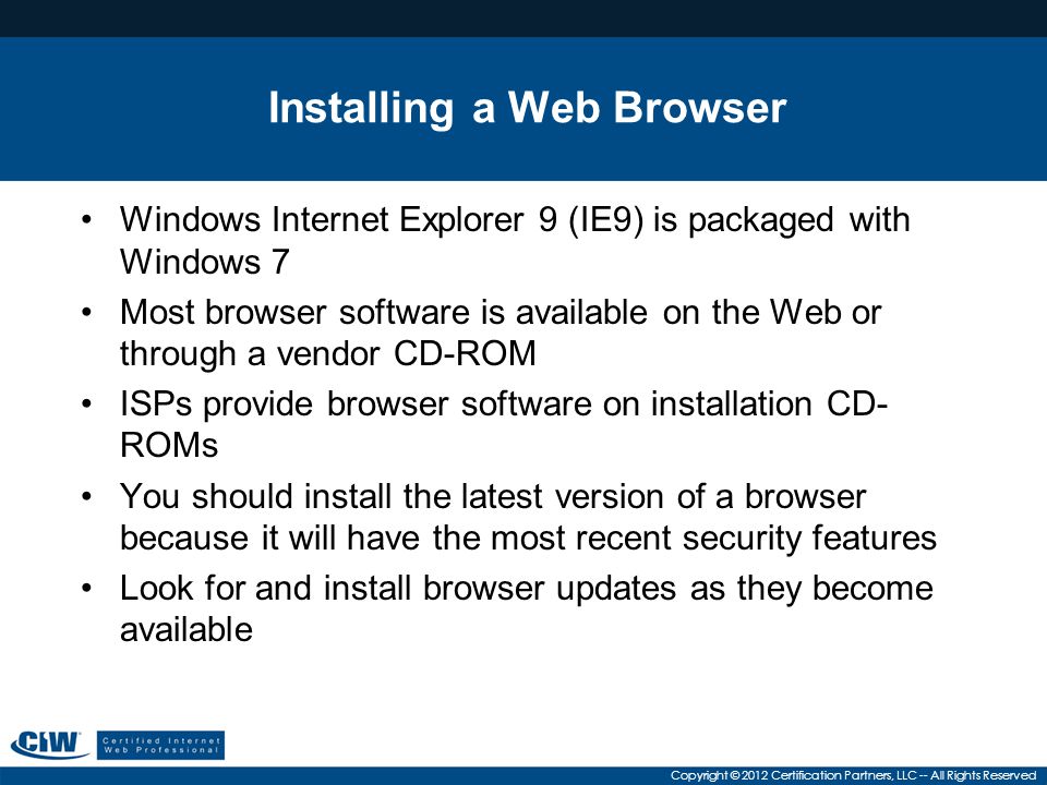 Copyright © 2012 Certification Partners, LLC -- All Rights Reserved Installing a Web Browser Windows Internet Explorer 9 (IE9) is packaged with Windows 7 Most browser software is available on the Web or through a vendor CD-ROM ISPs provide browser software on installation CD- ROMs You should install the latest version of a browser because it will have the most recent security features Look for and install browser updates as they become available