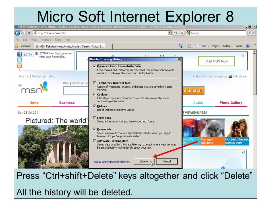 Micro Soft Internet Explorer 8 Press Ctrl+shift+Delete keys altogether and click Delete All the history will be deleted.