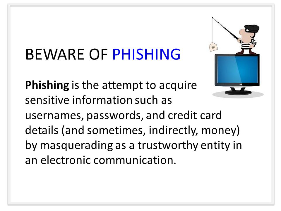 BEWARE OF PHISHING Phishing is the attempt to acquire sensitive information such as usernames, passwords, and credit card details (and sometimes, indirectly, money) by masquerading as a trustworthy entity in an electronic communication.